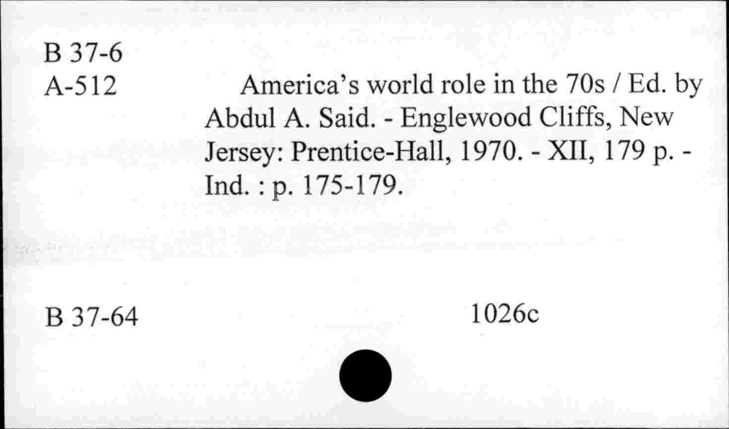 ﻿B 37-6
A-512	America’s world role in the 70s / Ed. by
Abdul A. Said. - Englewood Cliffs, New Jersey: Prentice-Hall, 1970. - XII, 179 p. -Ind. :p. 175-179.
B 37-64
1026c